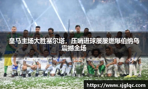 皇马主场大胜塞尔塔，压哨进球屡屡燃爆伯纳乌震撼全场